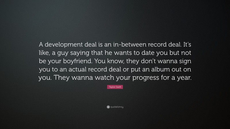 Taylor Swift Quote: “A development deal is an in-between record deal. It’s like, a guy saying that he wants to date you but not be your boyfriend. You know, they don’t wanna sign you to an actual record deal or put an album out on you. They wanna watch your progress for a year.”