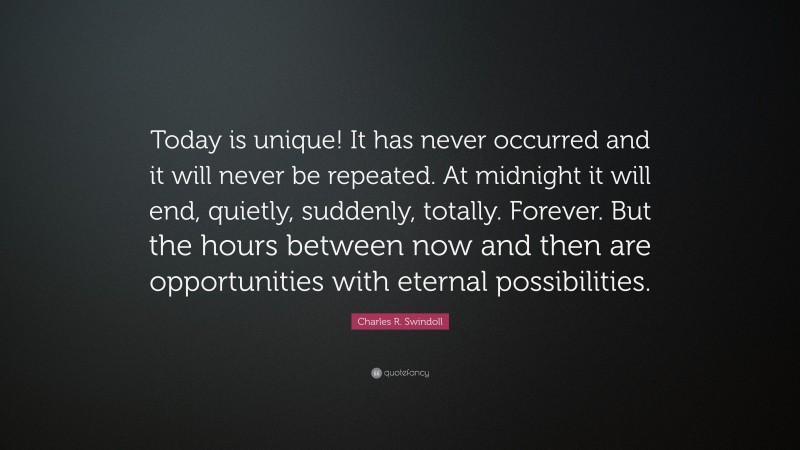 Charles R. Swindoll Quote: “Today is unique! It has never occurred and it will never be repeated. At midnight it will end, quietly, suddenly, totally. Forever. But the hours between now and then are opportunities with eternal possibilities.”