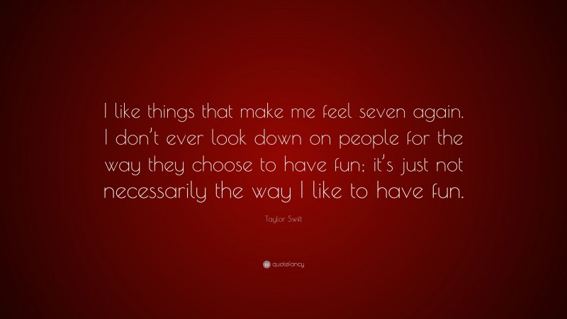 Taylor Swift Quote: “I like things that make me feel seven again. I don’t ever look down on people for the way they choose to have fun; it’s just not necessarily the way I like to have fun.”
