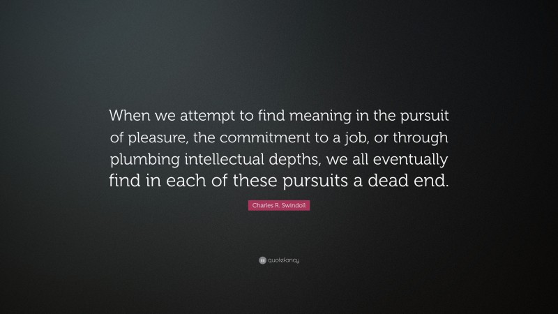 Charles R. Swindoll Quote: “When we attempt to find meaning in the pursuit of pleasure, the commitment to a job, or through plumbing intellectual depths, we all eventually find in each of these pursuits a dead end.”