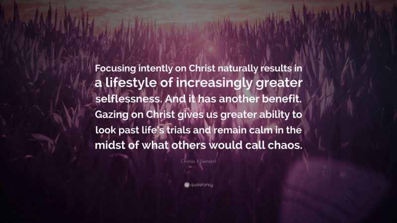 Charles R. Swindoll Quote: “Focusing intently on Christ naturally results in a lifestyle of increasingly greater selflessness. And it has another benefit. Gazing on Christ gives us greater ability to look past life’s trials and remain calm in the midst of what others would call chaos.”