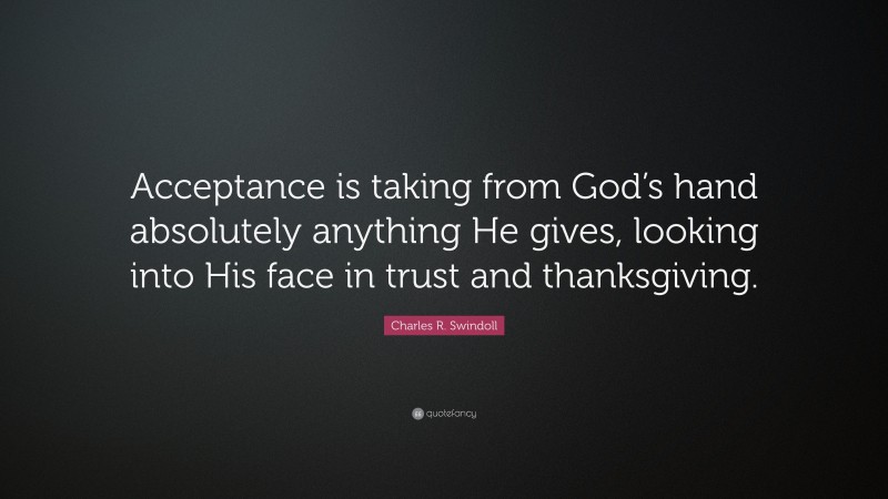 Charles R. Swindoll Quote: “Acceptance is taking from God’s hand absolutely anything He gives, looking into His face in trust and thanksgiving.”