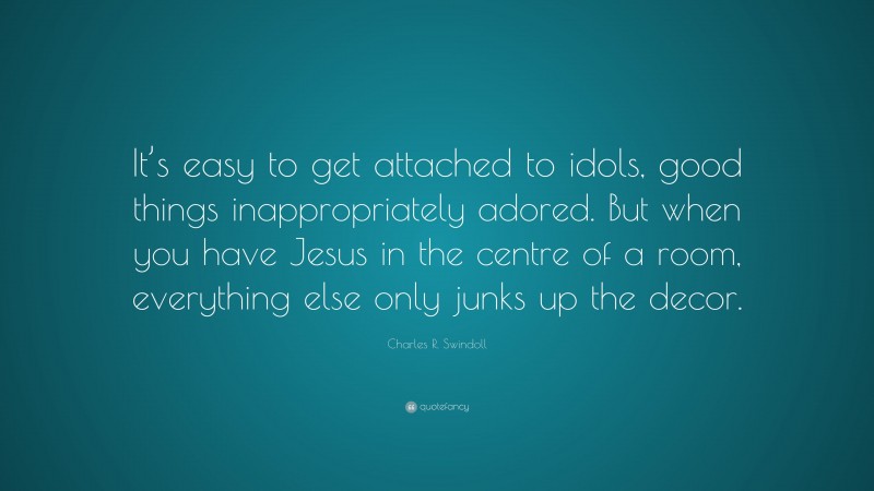 Charles R. Swindoll Quote: “It’s easy to get attached to idols, good things inappropriately adored. But when you have Jesus in the centre of a room, everything else only junks up the decor.”