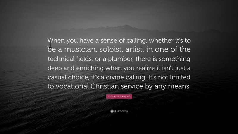 Charles R. Swindoll Quote: “When you have a sense of calling, whether it’s to be a musician, soloist, artist, in one of the technical fields, or a plumber, there is something deep and enriching when you realize it isn’t just a casual choice, it’s a divine calling. It’s not limited to vocational Christian service by any means.”