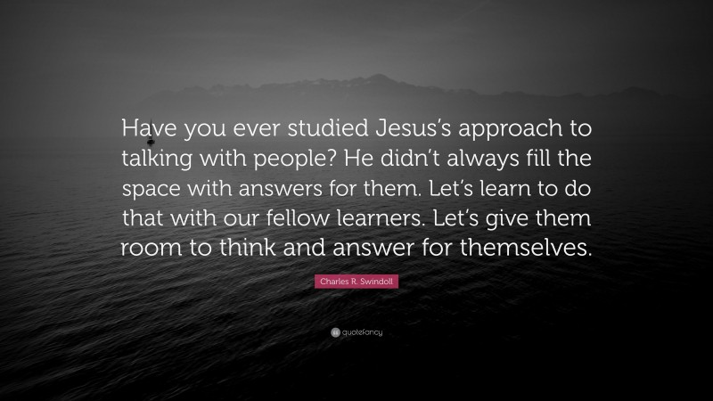 Charles R. Swindoll Quote: “Have you ever studied Jesus’s approach to talking with people? He didn’t always fill the space with answers for them. Let’s learn to do that with our fellow learners. Let’s give them room to think and answer for themselves.”