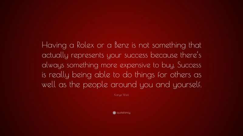 Kanye West Quote: “Having a Rolex or a Benz is not something that actually represents your success because there’s always something more expensive to buy. Success is really being able to do things for others as well as the people around you and yourself.”