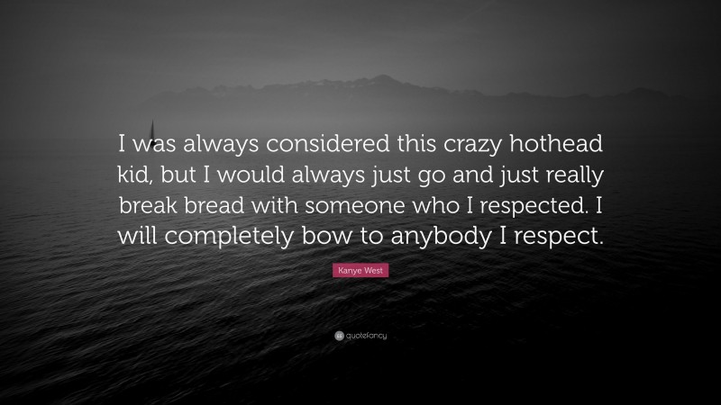 Kanye West Quote: “I was always considered this crazy hothead kid, but I would always just go and just really break bread with someone who I respected. I will completely bow to anybody I respect.”