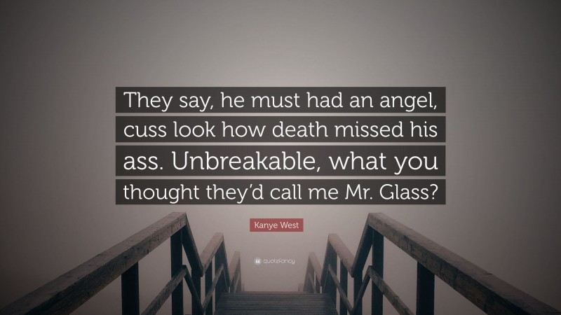 Kanye West Quote: “They say, he must had an angel, cuss look how death missed his ass. Unbreakable, what you thought they’d call me Mr. Glass?”