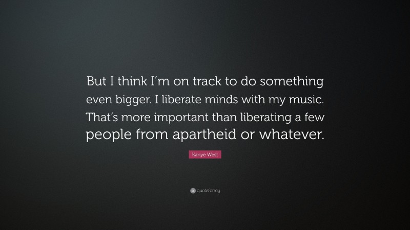 Kanye West Quote: “But I think I’m on track to do something even bigger. I liberate minds with my music. That’s more important than liberating a few people from apartheid or whatever.”