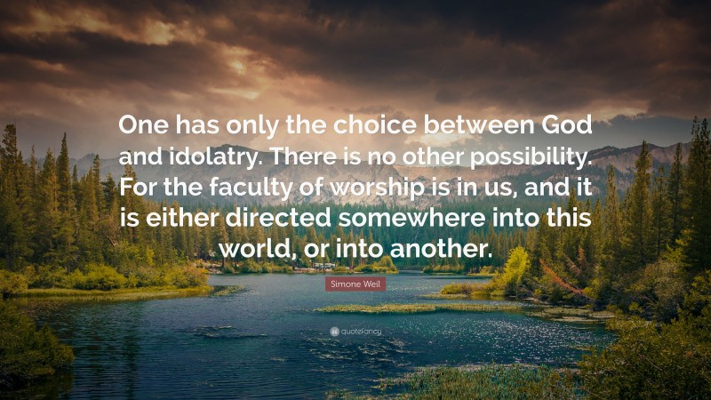 Simone Weil Quote: “One has only the choice between God and idolatry. There is no other possibility. For the faculty of worship is in us, and it is either directed somewhere into this world, or into another.”