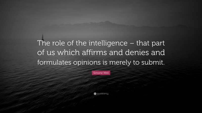 Simone Weil Quote: “The role of the intelligence – that part of us which affirms and denies and formulates opinions is merely to submit.”