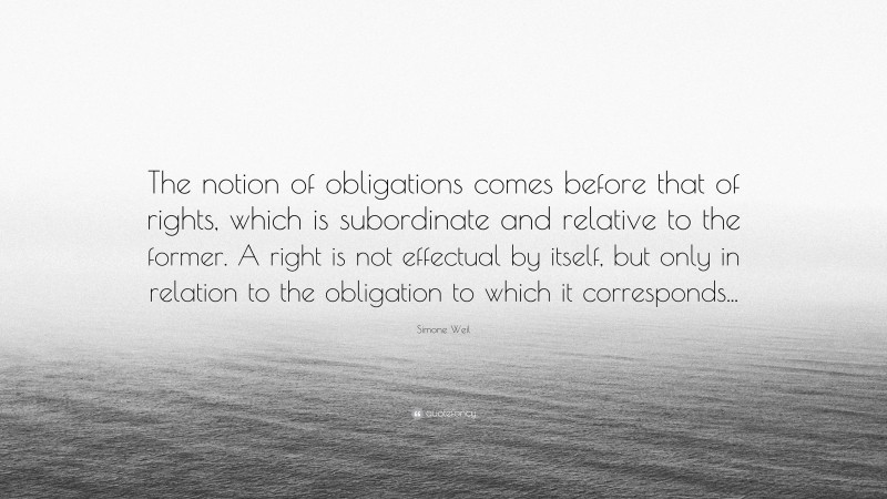 Simone Weil Quote: “The notion of obligations comes before that of rights, which is subordinate and relative to the former. A right is not effectual by itself, but only in relation to the obligation to which it corresponds...”