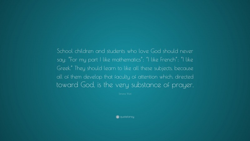 Simone Weil Quote: “School children and students who love God should never say: “For my part I like mathematics”; “I like French”; “I like Greek.” They should learn to like all these subjects, because all of them develop that faculty of attention which, directed toward God, is the very substance of prayer.”
