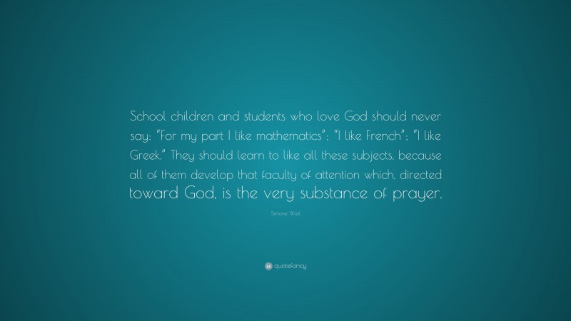 Simone Weil Quote: “School children and students who love God should never say: “For my part I like mathematics”; “I like French”; “I like Greek.” They should learn to like all these subjects, because all of them develop that faculty of attention which, directed toward God, is the very substance of prayer.”