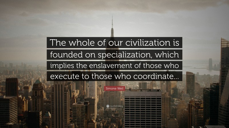 Simone Weil Quote: “The whole of our civilization is founded on specialization, which implies the enslavement of those who execute to those who coordinate...”