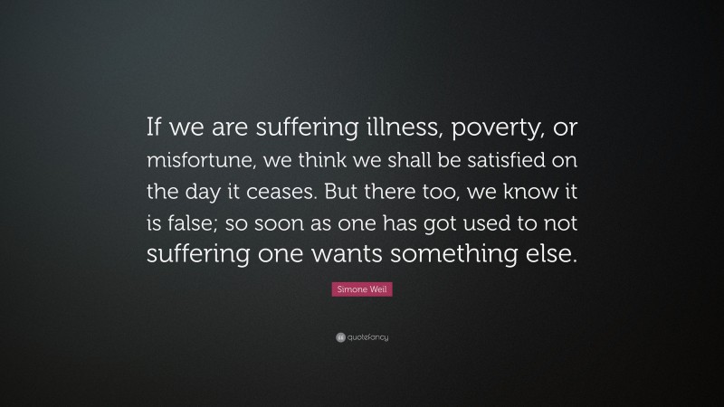Simone Weil Quote: “If we are suffering illness, poverty, or misfortune, we think we shall be satisfied on the day it ceases. But there too, we know it is false; so soon as one has got used to not suffering one wants something else.”