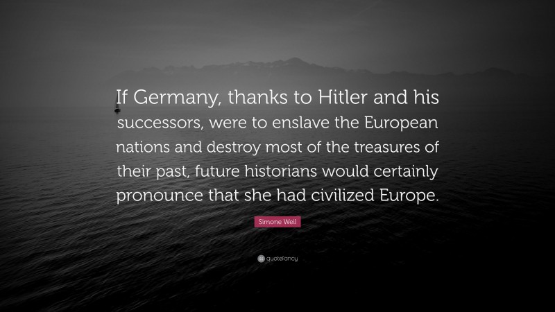 Simone Weil Quote: “If Germany, thanks to Hitler and his successors, were to enslave the European nations and destroy most of the treasures of their past, future historians would certainly pronounce that she had civilized Europe.”