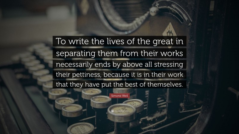 Simone Weil Quote: “To write the lives of the great in separating them from their works necessarily ends by above all stressing their pettiness, because it is in their work that they have put the best of themselves.”