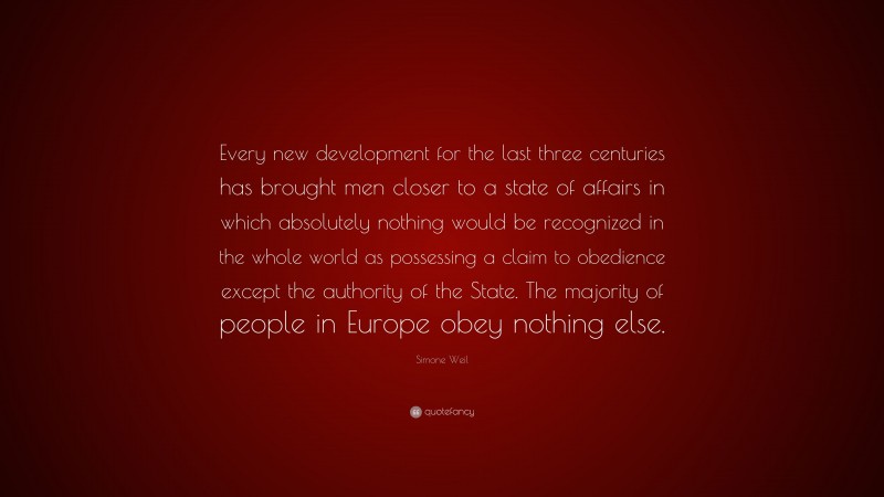 Simone Weil Quote: “Every new development for the last three centuries has brought men closer to a state of affairs in which absolutely nothing would be recognized in the whole world as possessing a claim to obedience except the authority of the State. The majority of people in Europe obey nothing else.”