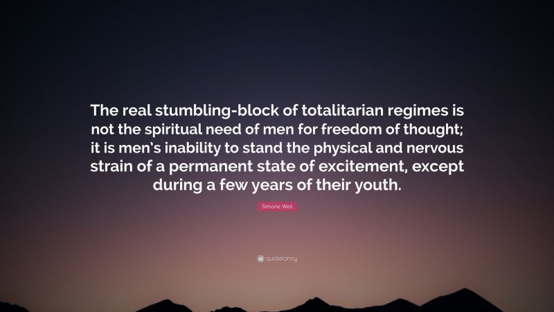 Simone Weil Quote: “The real stumbling-block of totalitarian regimes is not the spiritual need of men for freedom of thought; it is men’s inability to stand the physical and nervous strain of a permanent state of excitement, except during a few years of their youth.”