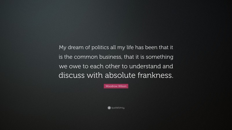 Woodrow Wilson Quote: “My dream of politics all my life has been that it is the common business, that it is something we owe to each other to understand and discuss with absolute frankness.”