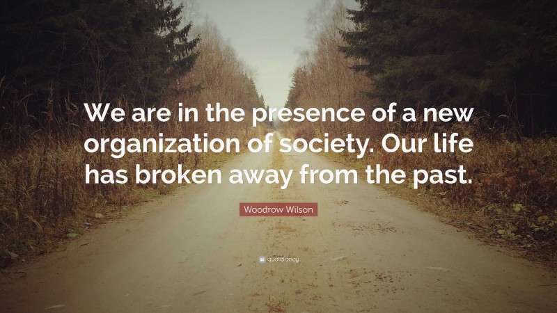 Woodrow Wilson Quote: “We are in the presence of a new organization of society. Our life has broken away from the past.”