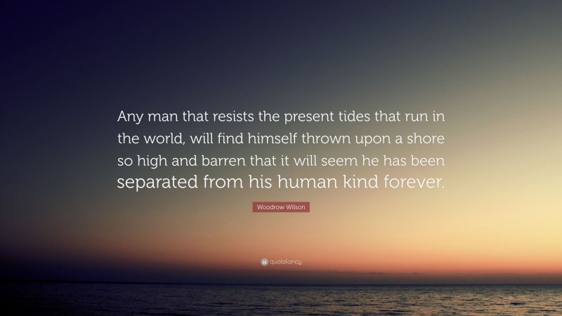 Woodrow Wilson Quote: “Any man that resists the present tides that run in the world, will find himself thrown upon a shore so high and barren that it will seem he has been separated from his human kind forever.”