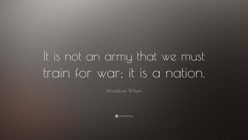 Woodrow Wilson Quote: “It is not an army that we must train for war; it is a nation.”