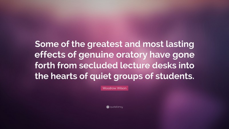 Woodrow Wilson Quote: “Some of the greatest and most lasting effects of genuine oratory have gone forth from secluded lecture desks into the hearts of quiet groups of students.”