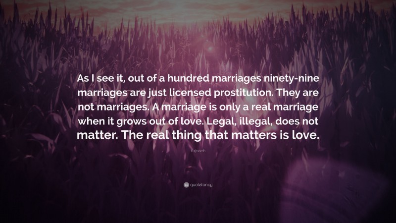 Rajneesh Quote: “As I see it, out of a hundred marriages ninety-nine marriages are just licensed prostitution. They are not marriages. A marriage is only a real marriage when it grows out of love. Legal, illegal, does not matter. The real thing that matters is love.”
