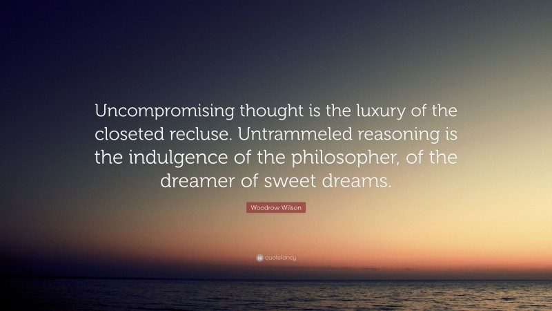 Woodrow Wilson Quote: “Uncompromising thought is the luxury of the closeted recluse. Untrammeled reasoning is the indulgence of the philosopher, of the dreamer of sweet dreams.”