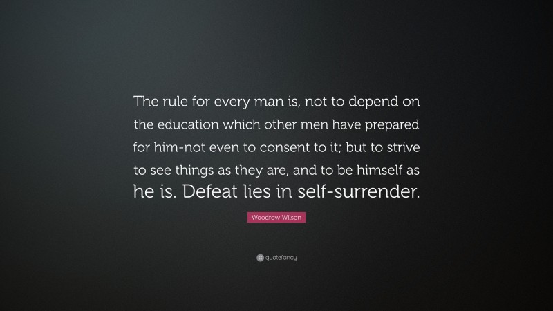 Woodrow Wilson Quote: “The rule for every man is, not to depend on the education which other men have prepared for him-not even to consent to it; but to strive to see things as they are, and to be himself as he is. Defeat lies in self-surrender.”