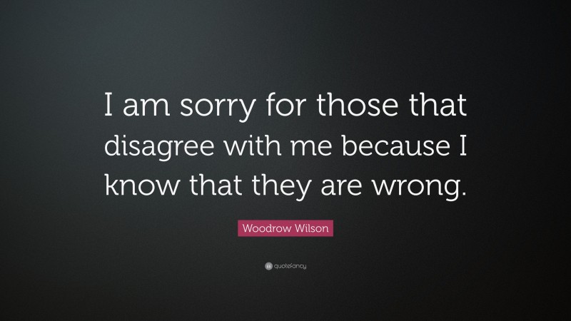 Woodrow Wilson Quote: “I am sorry for those that disagree with me because I know that they are wrong.”