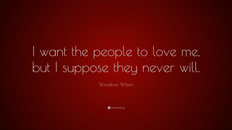 Woodrow Wilson Quote: “I want the people to love me, but I suppose they never will.”