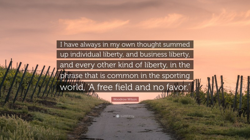 Woodrow Wilson Quote: “I have always in my own thought summed up individual liberty, and business liberty, and every other kind of liberty, in the phrase that is common in the sporting world, ‘A free field and no favor.’”
