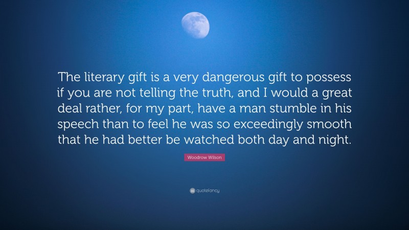 Woodrow Wilson Quote: “The literary gift is a very dangerous gift to possess if you are not telling the truth, and I would a great deal rather, for my part, have a man stumble in his speech than to feel he was so exceedingly smooth that he had better be watched both day and night.”