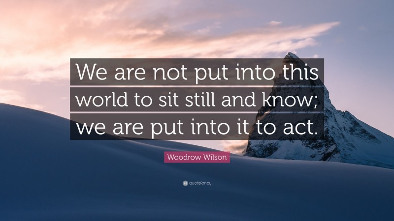 Woodrow Wilson Quote: “We are not put into this world to sit still and know; we are put into it to act.”