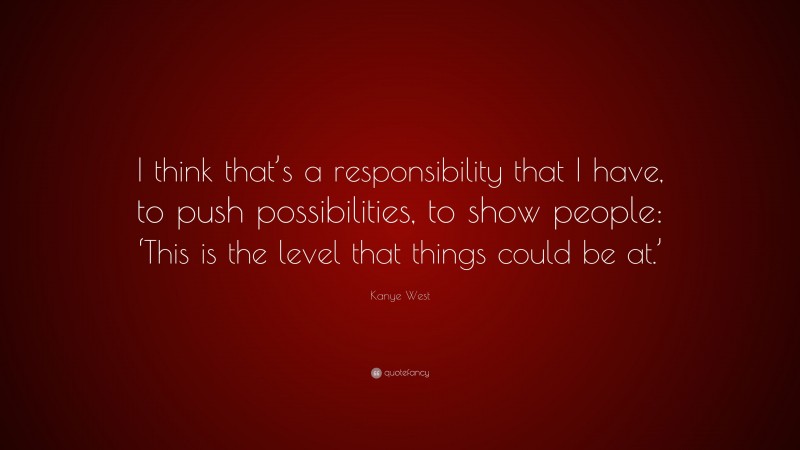 Kanye West Quote: “I think that’s a responsibility that I have, to push possibilities, to show people: ‘This is the level that things could be at.’”