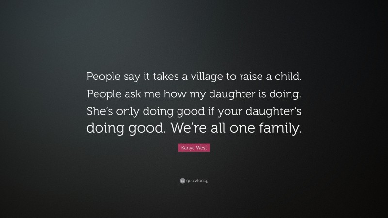 Kanye West Quote: “People say it takes a village to raise a child. People ask me how my daughter is doing. She’s only doing good if your daughter’s doing good. We’re all one family.”