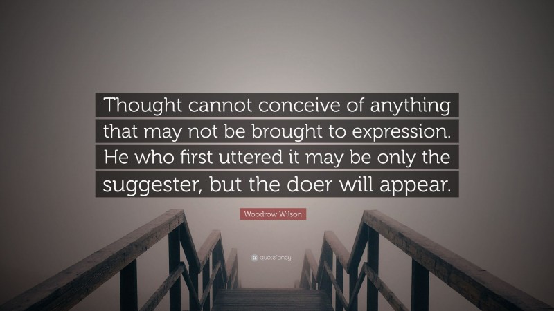 Woodrow Wilson Quote: “Thought cannot conceive of anything that may not be brought to expression. He who first uttered it may be only the suggester, but the doer will appear.”