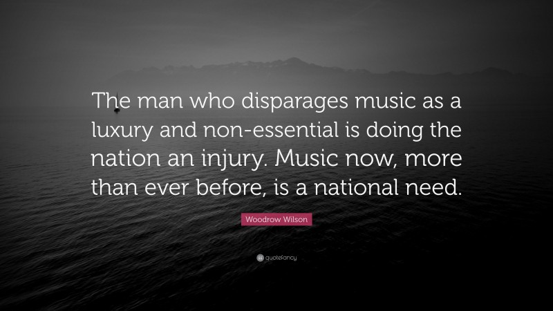 Woodrow Wilson Quote: “The man who disparages music as a luxury and non-essential is doing the nation an injury. Music now, more than ever before, is a national need.”