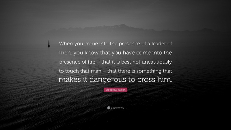 Woodrow Wilson Quote: “When you come into the presence of a leader of men, you know that you have come into the presence of fire – that it is best not uncautiously to touch that man – that there is something that makes it dangerous to cross him.”