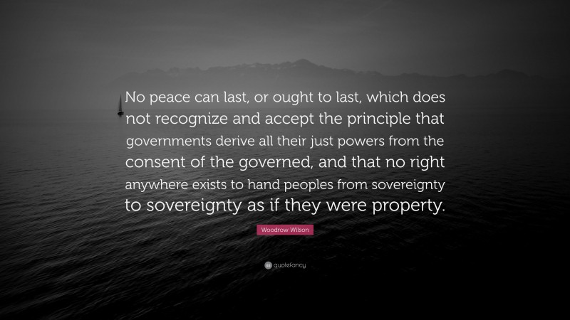 Woodrow Wilson Quote: “No peace can last, or ought to last, which does not recognize and accept the principle that governments derive all their just powers from the consent of the governed, and that no right anywhere exists to hand peoples from sovereignty to sovereignty as if they were property.”