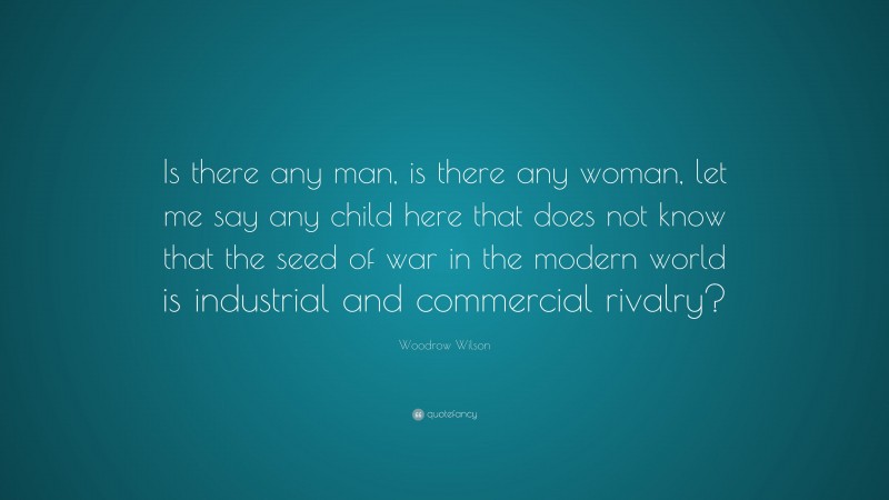 Woodrow Wilson Quote: “Is there any man, is there any woman, let me say any child here that does not know that the seed of war in the modern world is industrial and commercial rivalry?”