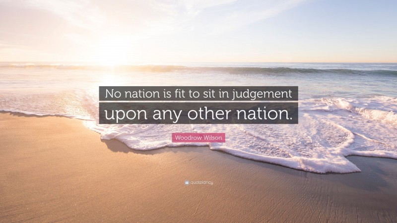 Woodrow Wilson Quote: “No nation is fit to sit in judgement upon any other nation.”