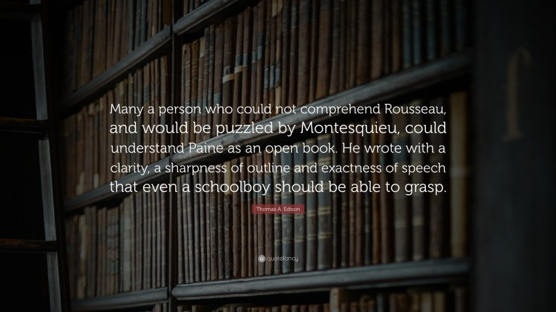 Thomas A. Edison Quote: “Many a person who could not comprehend Rousseau, and would be puzzled by Montesquieu, could understand Paine as an open book. He wrote with a clarity, a sharpness of outline and exactness of speech that even a schoolboy should be able to grasp.”