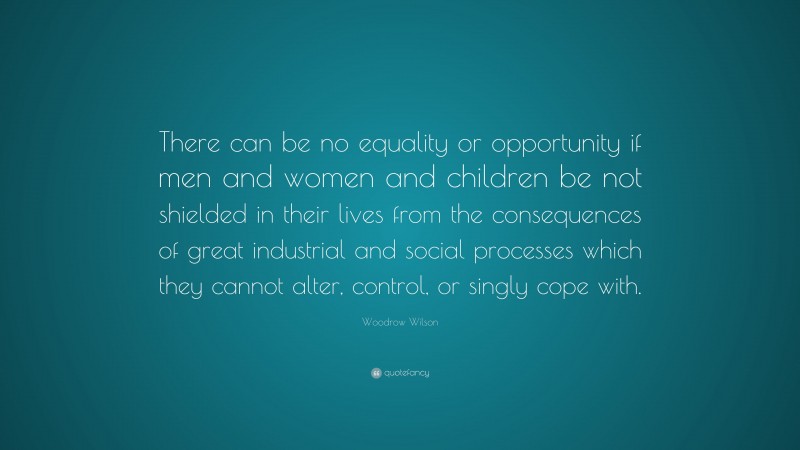 Woodrow Wilson Quote: “There can be no equality or opportunity if men and women and children be not shielded in their lives from the consequences of great industrial and social processes which they cannot alter, control, or singly cope with.”