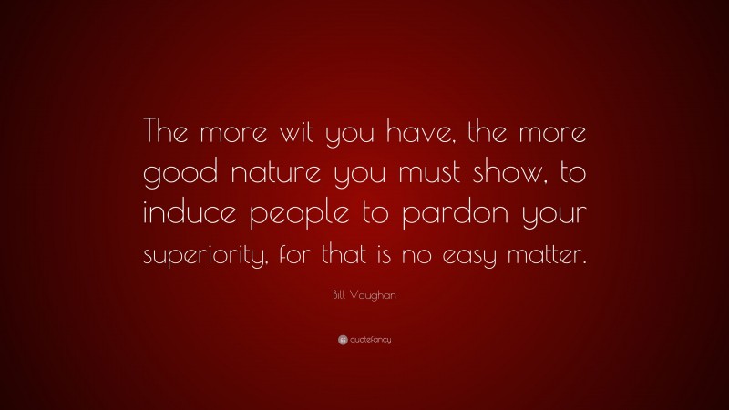Bill Vaughan Quote: “The more wit you have, the more good nature you must show, to induce people to pardon your superiority, for that is no easy matter.”