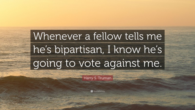 Harry S. Truman Quote: “Whenever a fellow tells me he’s bipartisan, I know he’s going to vote against me.”