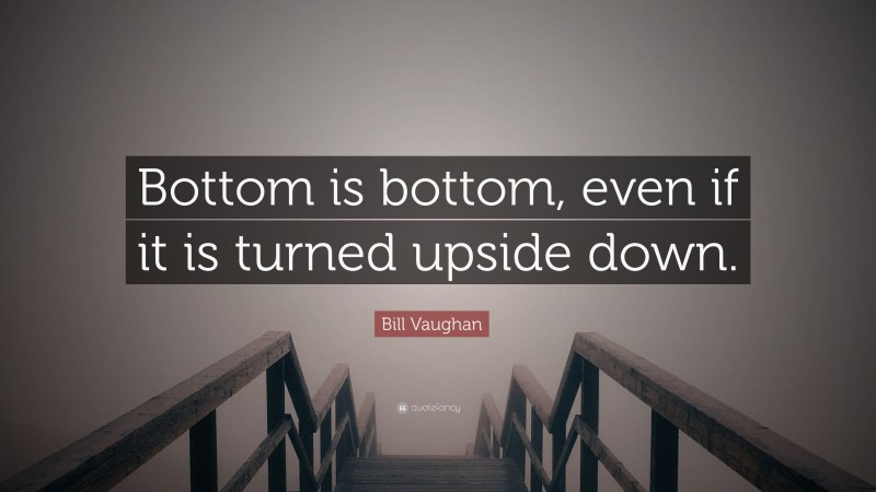 Bill Vaughan Quote: “Bottom is bottom, even if it is turned upside down.”